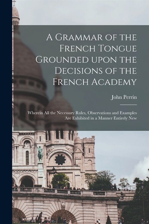 A Grammar of the French Tongue Grounded Upon the Decisions of the French Academy [microform]: Wherein All the Necessary Rules, Observations and Exampl (Paperback)