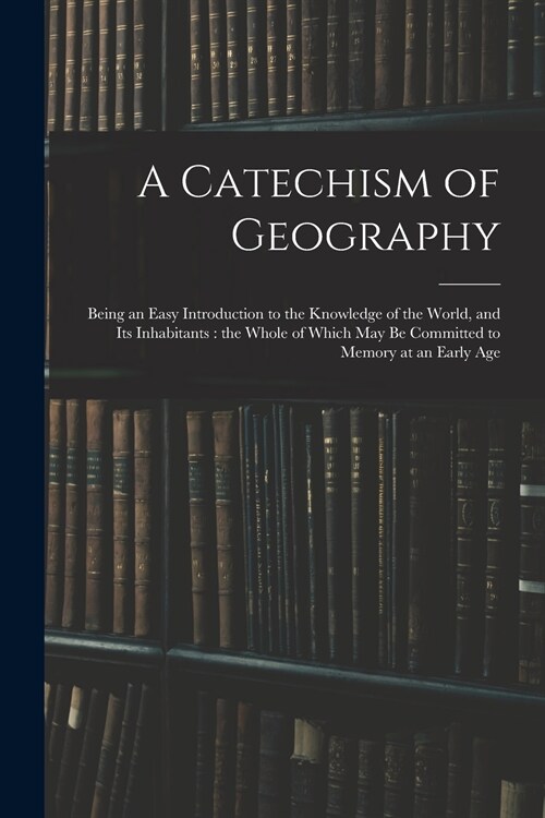 A Catechism of Geography: Being an Easy Introduction to the Knowledge of the World, and Its Inhabitants: the Whole of Which May Be Committed to (Paperback)