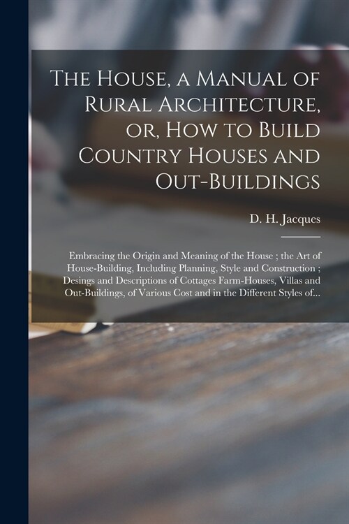 The House, a Manual of Rural Architecture, or, How to Build Country Houses and Out-buildings: Embracing the Origin and Meaning of the House; the Art o (Paperback)