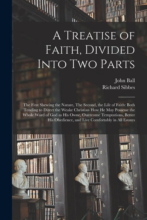 A Treatise of Faith, Divided Into Two Parts: The First Shewing the Nature, The Second, the Life of Faith: Both Tending to Direct the Weake Christian H (Paperback)