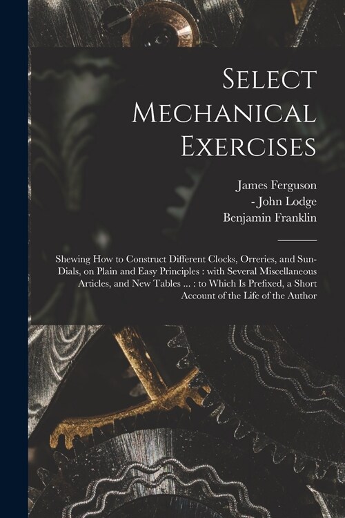Select Mechanical Exercises: Shewing How to Construct Different Clocks, Orreries, and Sun-dials, on Plain and Easy Principles: With Several Miscell (Paperback)