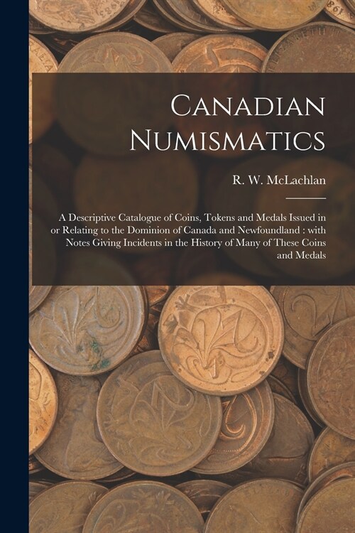 Canadian Numismatics [microform]: a Descriptive Catalogue of Coins, Tokens and Medals Issued in or Relating to the Dominion of Canada and Newfoundland (Paperback)