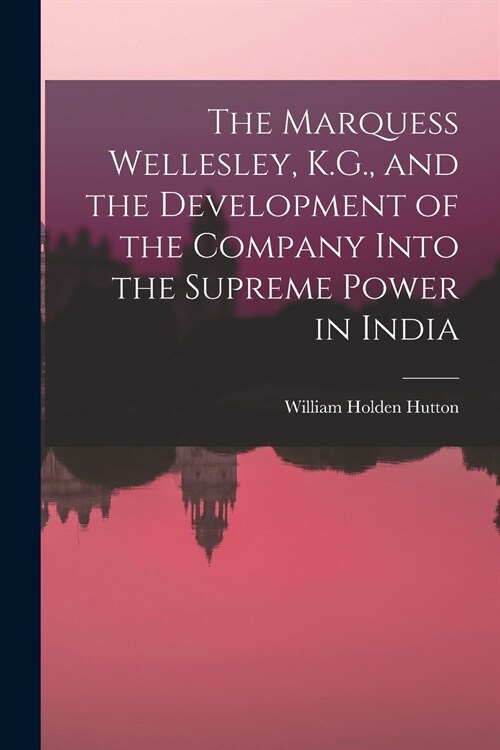 The Marquess Wellesley, K.G., and the Development of the Company Into the Supreme Power in India (Paperback)