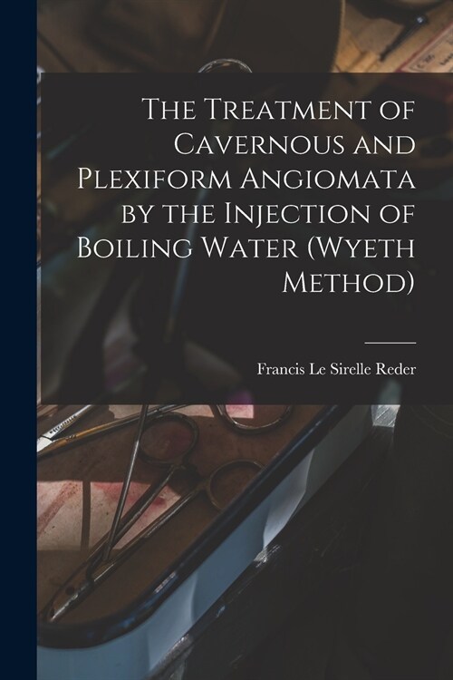 The Treatment of Cavernous and Plexiform Angiomata by the Injection of Boiling Water (Wyeth Method) (Paperback)
