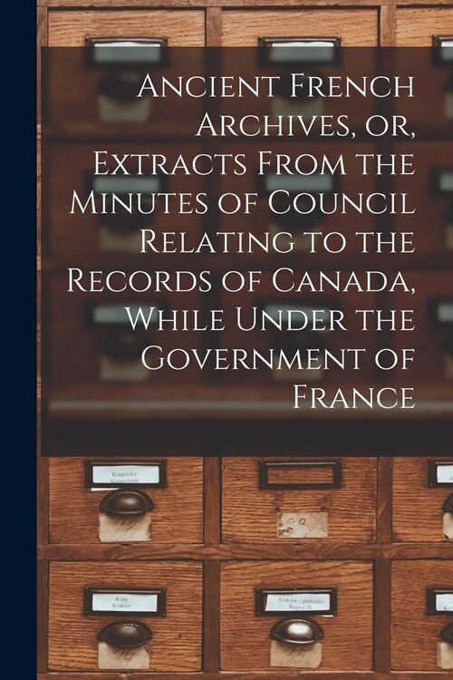 Ancient French Archives, or, Extracts From the Minutes of Council Relating to the Records of Canada, While Under the Government of France [microform] (Paperback)