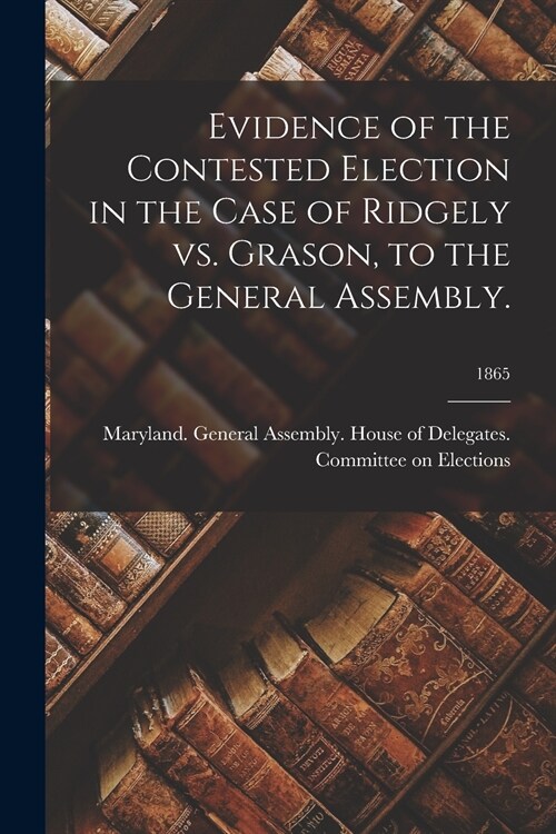 Evidence of the Contested Election in the Case of Ridgely Vs. Grason, to the General Assembly.; 1865 (Paperback)