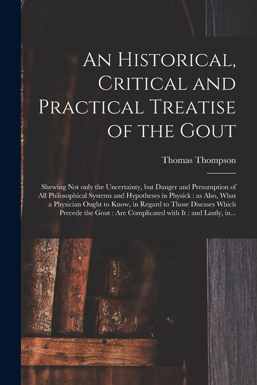 An Historical, Critical and Practical Treatise of the Gout: Shewing Not Only the Uncertainty, but Danger and Presumption of All Philosophical Systems (Paperback)