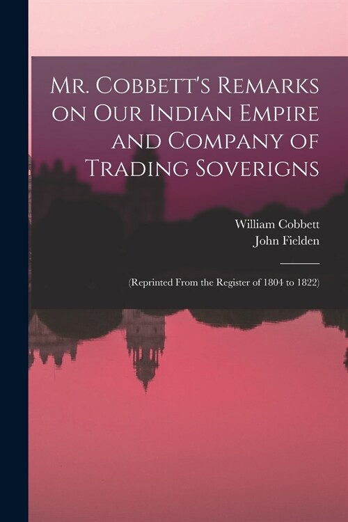 Mr. Cobbetts Remarks on Our Indian Empire and Company of Trading Soverigns: (reprinted From the Register of 1804 to 1822) (Paperback)