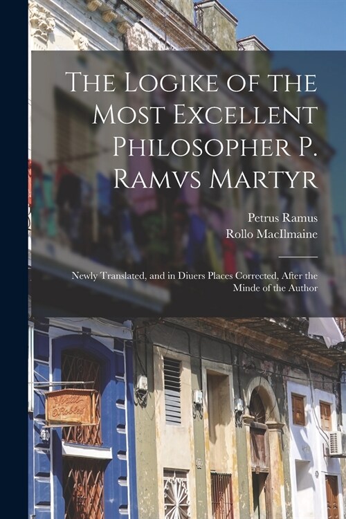 The Logike of the Most Excellent Philosopher P. Ramvs Martyr: Newly Translated, and in Diuers Places Corrected, After the Minde of the Author (Paperback)