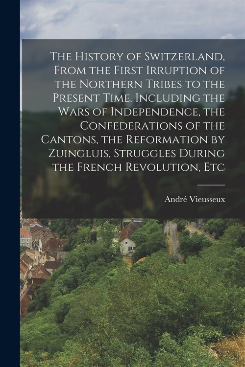 The History of Switzerland [microform], From the First Irruption of the Northern Tribes to the Present Time. Including the Wars of Independence, the C (Paperback)