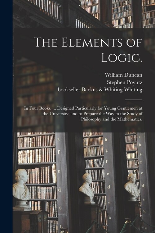 The Elements of Logic.: In Four Books. ... Designed Particularly for Young Gentlemen at the University; and to Prepare the Way to the Study of (Paperback)