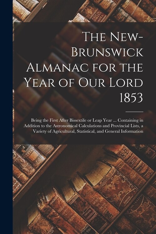 The New-Brunswick Almanac for the Year of Our Lord 1853 [microform]: Being the First After Bissextile or Leap Year ... Containing in Addition to the A (Paperback)