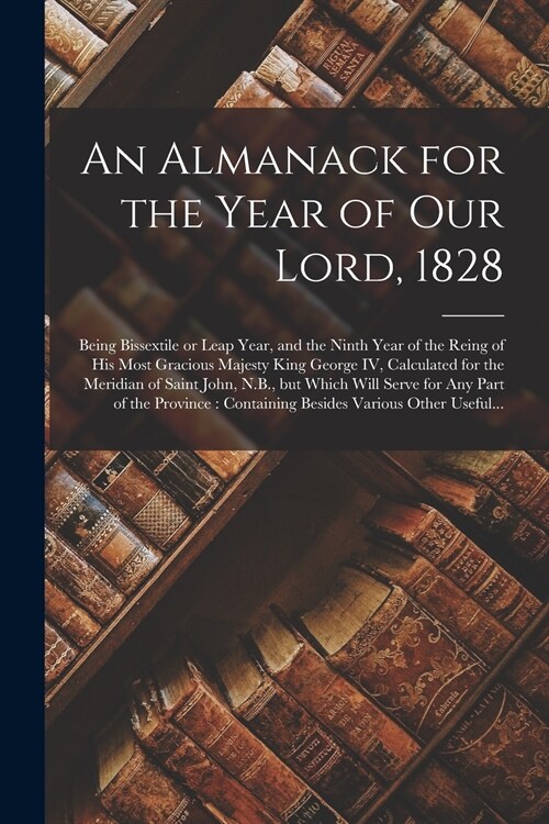 An Almanack for the Year of Our Lord, 1828 [microform]: Being Bissextile or Leap Year, and the Ninth Year of the Reing of His Most Gracious Majesty Ki (Paperback)