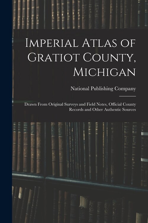 Imperial Atlas of Gratiot County, Michigan: Drawn From Original Surveys and Field Notes, Official County Records and Other Authentic Sources (Paperback)