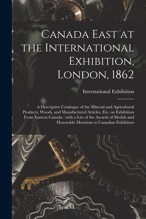 Canada East at the International Exhibition, London, 1862 [microform]: a Descriptive Catalogue of the Mineral and Agricultural Products, Woods, and Ma (Paperback)