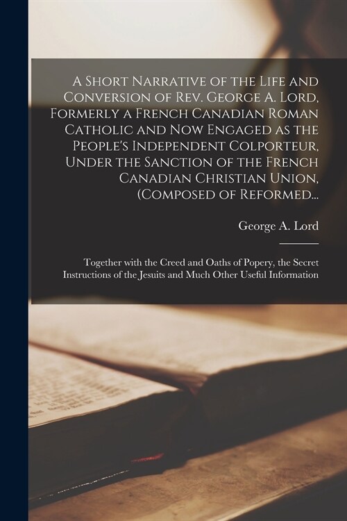 A Short Narrative of the Life and Conversion of Rev. George A. Lord, Formerly a French Canadian Roman Catholic and Now Engaged as the Peoples Indepen (Paperback)