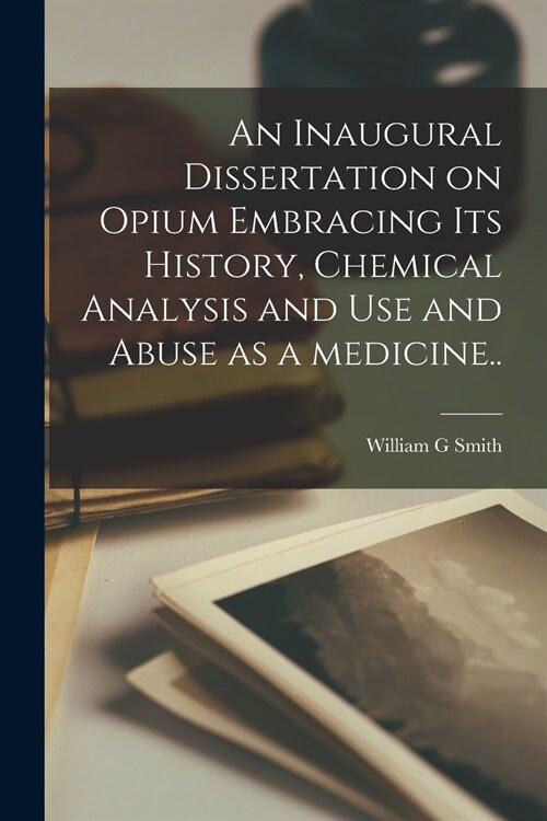 An Inaugural Dissertation on Opium Embracing Its History, Chemical Analysis and Use and Abuse as a Medicine.. (Paperback)