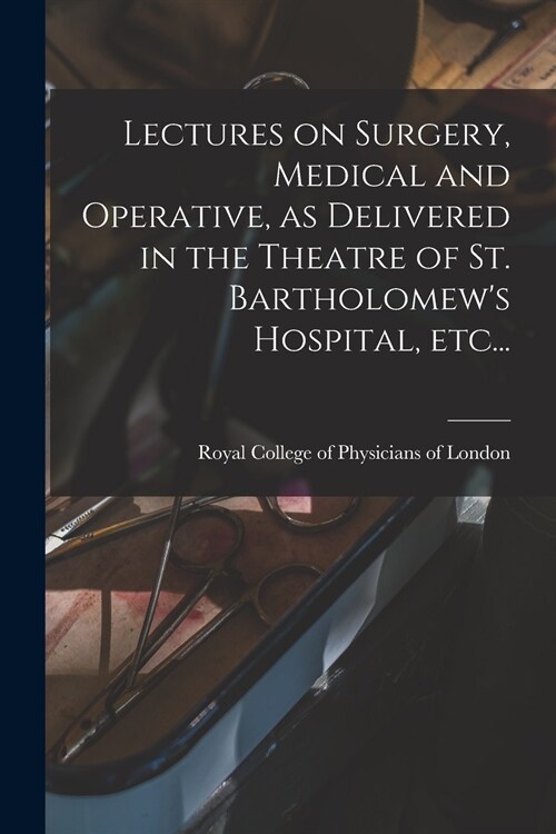 Lectures on Surgery, Medical and Operative, as Delivered in the Theatre of St. Bartholomews Hospital, Etc... (Paperback)