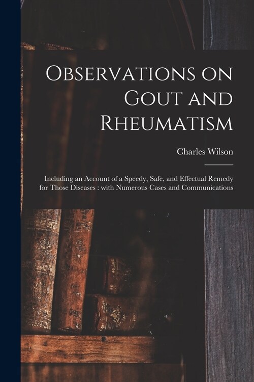 Observations on Gout and Rheumatism: Including an Account of a Speedy, Safe, and Effectual Remedy for Those Diseases: With Numerous Cases and Communic (Paperback)