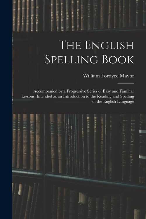 The English Spelling Book: Accompanied by a Progressive Series of Easy and Familiar Lessons, Intended as an Introduction to the Reading and Spell (Paperback)