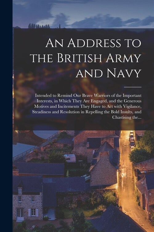 An Address to the British Army and Navy [microform]: Intended to Remind Our Brave Warriors of the Important Interests, in Which They Are Engaged, and (Paperback)