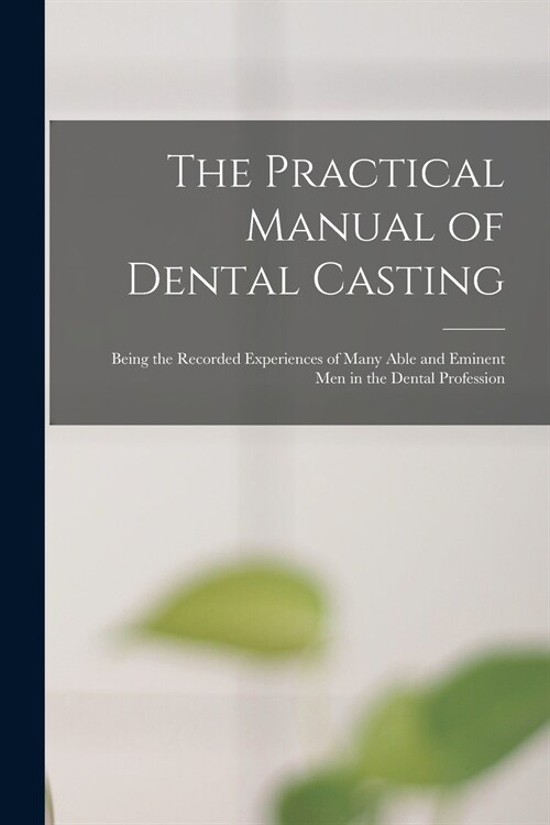 The Practical Manual of Dental Casting: Being the Recorded Experiences of Many Able and Eminent Men in the Dental Profession (Paperback)