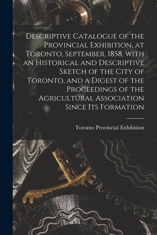 Descriptive Catalogue of the Provincial Exhibition, at Toronto, September, 1858, With an Historical and Descriptive Sketch of the City of Toronto, and (Paperback)