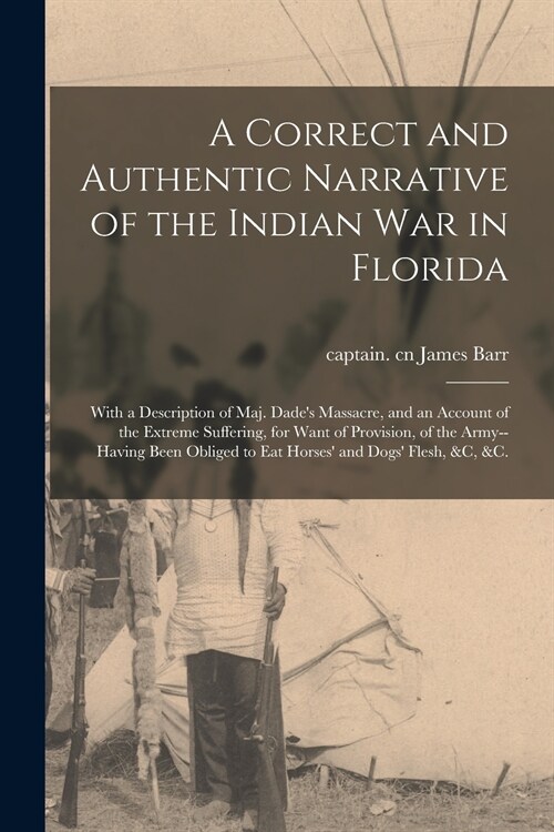 A Correct and Authentic Narrative of the Indian War in Florida: With a Description of Maj. Dades Massacre, and an Account of the Extreme Suffering, f (Paperback)