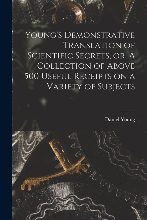 Youngs Demonstrative Translation of Scientific Secrets, or, A Collection of Above 500 Useful Receipts on a Variety of Subjects [microform] (Paperback)