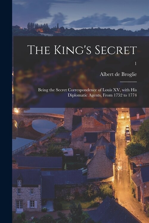 The Kings Secret: Being the Secret Correspondence of Louis XV, With His Diplomatic Agents, From 1752 to 1774; 1 (Paperback)