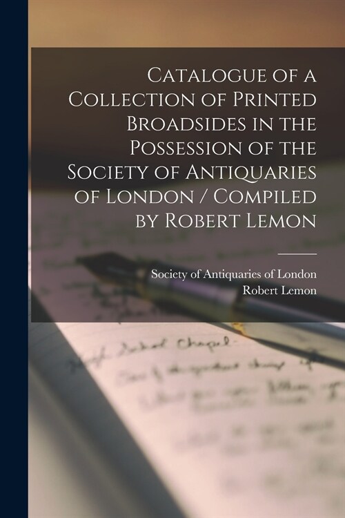 Catalogue of a Collection of Printed Broadsides in the Possession of the Society of Antiquaries of London / Compiled by Robert Lemon (Paperback)