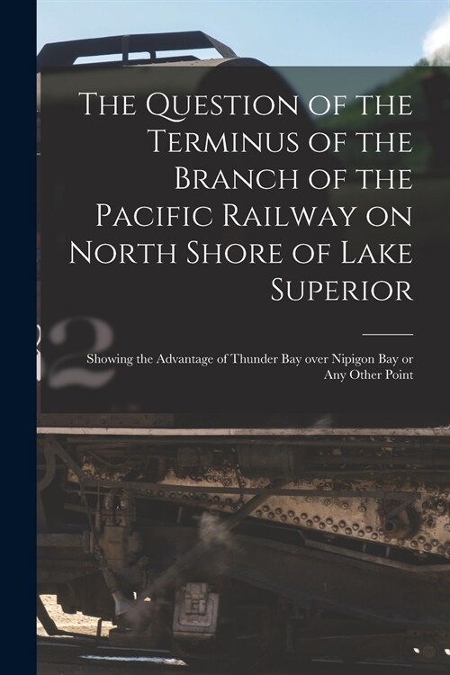 The Question of the Terminus of the Branch of the Pacific Railway on North Shore of Lake Superior [microform]: Showing the Advantage of Thunder Bay Ov (Paperback)