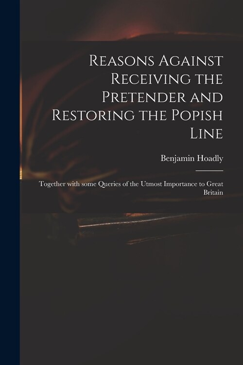 Reasons Against Receiving the Pretender and Restoring the Popish Line: Together With Some Queries of the Utmost Importance to Great Britain (Paperback)