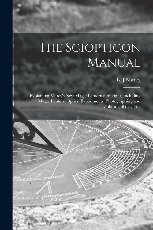 The Sciopticon Manual: Explaining Marcys New Magic Lantern and Light, Including Magic Lantern Optics, Experiments, Photographing and Colorin (Paperback)