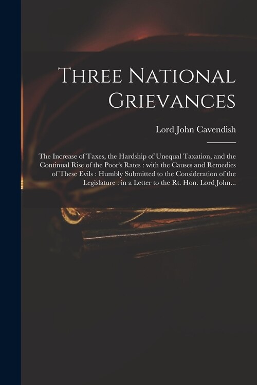 Three National Grievances: the Increase of Taxes, the Hardship of Unequal Taxation, and the Continual Rise of the Poors Rates: With the Causes a (Paperback)