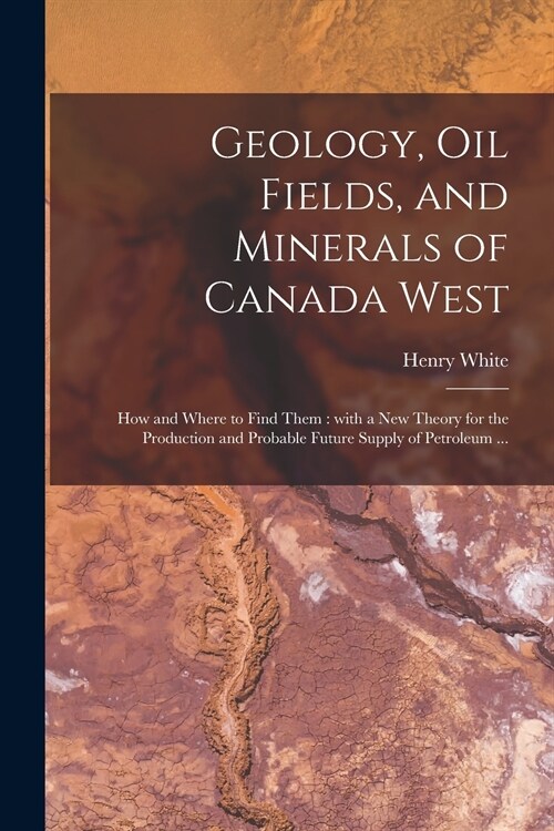 Geology, Oil Fields, and Minerals of Canada West [microform]: How and Where to Find Them: With a New Theory for the Production and Probable Future Sup (Paperback)