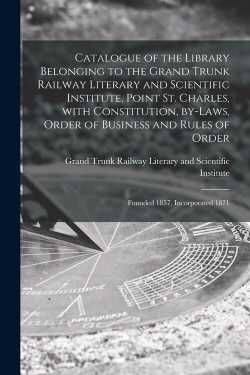 Catalogue of the Library Belonging to the Grand Trunk Railway Literary and Scientific Institute, Point St. Charles, With Constitution, By-laws, Order  (Paperback)