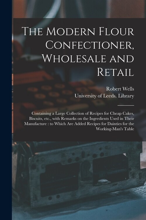 The Modern Flour Confectioner, Wholesale and Retail: Containing a Large Collection of Recipes for Cheap Cakes, Biscuits, Etc., With Remarks on the Ing (Paperback)