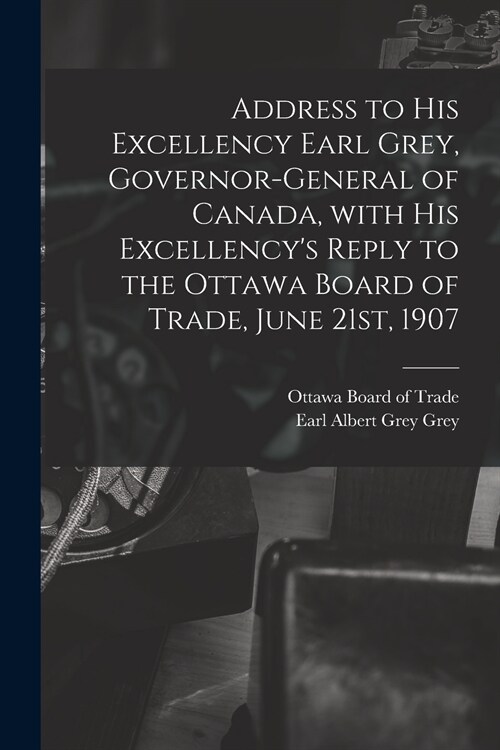 Address to His Excellency Earl Grey, Governor-general of Canada, With His Excellencys Reply to the Ottawa Board of Trade, June 21st, 1907 [microform] (Paperback)