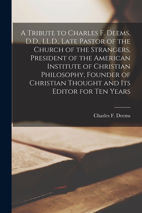 A Tribute to Charles F. Deems, D.D., LL.D., Late Pastor of the Church of the Strangers, President of the American Institute of Christian Philosophy, F (Paperback)