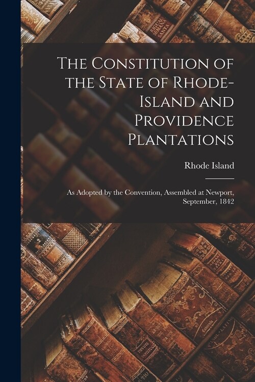 The Constitution of the State of Rhode-Island and Providence Plantations: as Adopted by the Convention, Assembled at Newport, September, 1842 (Paperback)