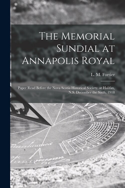 The Memorial Sundial at Annapolis Royal [microform]: Paper Read Before the Nova Scotia Historical Society, at Halifax, N.S. December the Sixth, 1918 (Paperback)