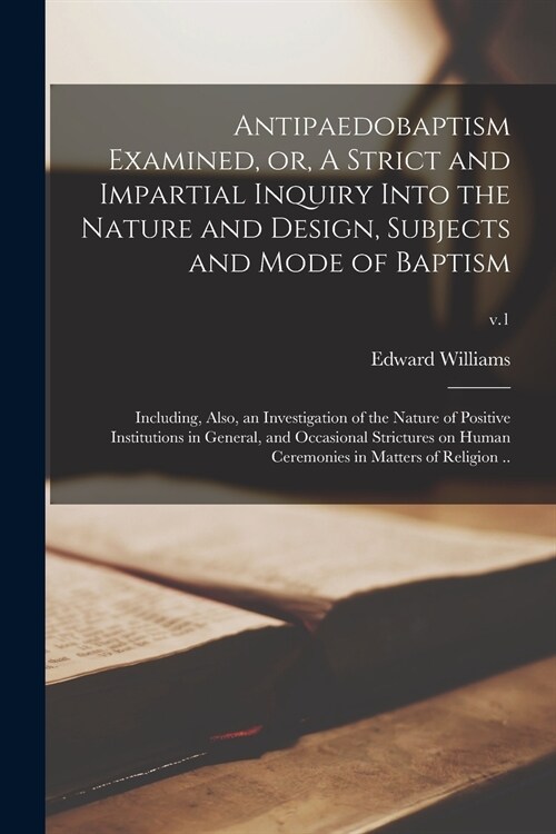 Antipaedobaptism Examined, or, A Strict and Impartial Inquiry Into the Nature and Design, Subjects and Mode of Baptism: Including, Also, an Investigat (Paperback)