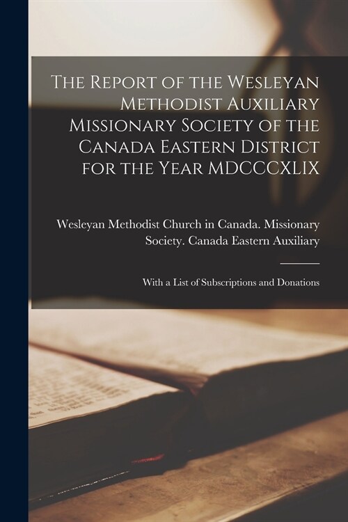 The Report of the Wesleyan Methodist Auxiliary Missionary Society of the Canada Eastern District for the Year MDCCCXLIX [microform]: With a List of Su (Paperback)