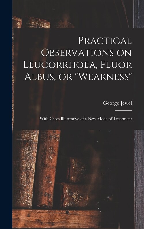 Practical Observations on Leucorrhoea, Fluor Albus, or weakness: With Cases Illustrative of a New Mode of Treatment (Hardcover)