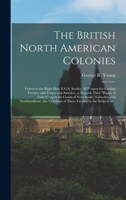 The British North American Colonies [microform]: Letters to the Right Hon. E.G.S. Stanley, M.P. Upon the Existing Treaties With France and America, as (Hardcover)