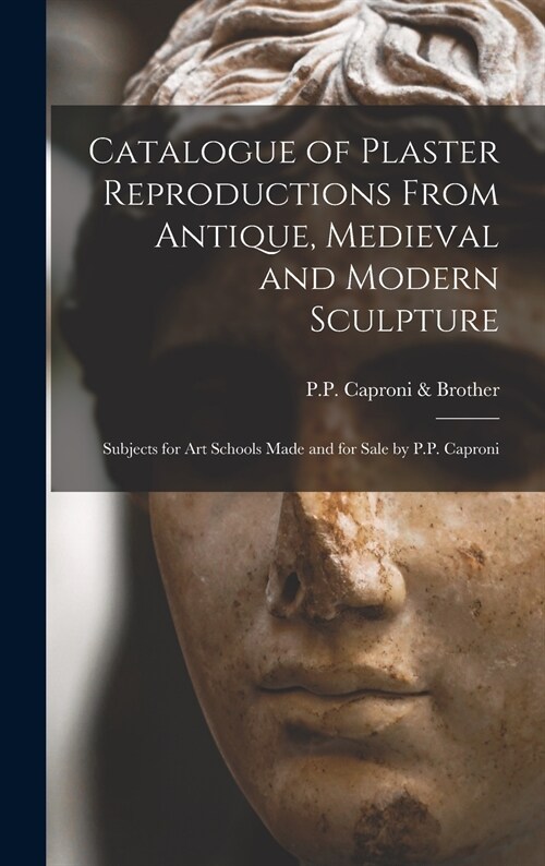 Catalogue of Plaster Reproductions From Antique, Medieval and Modern Sculpture: Subjects for Art Schools Made and for Sale by P.P. Caproni (Hardcover)