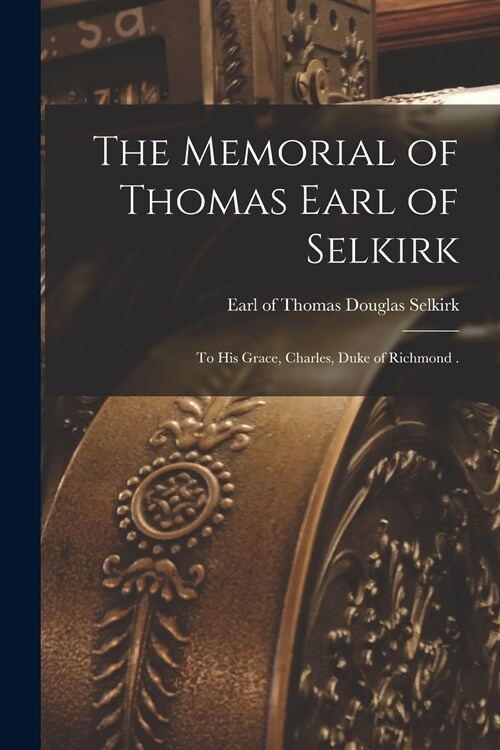 The Memorial of Thomas Earl of Selkirk [microform]: to His Grace, Charles, Duke of Richmond . (Paperback)