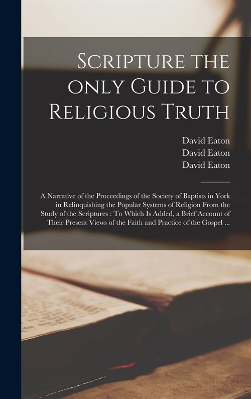 Scripture the Only Guide to Religious Truth: a Narrative of the Proceedings of the Society of Baptists in York in Relinquishing the Popular Systems of (Hardcover)