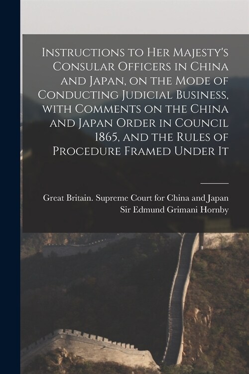 Instructions to Her Majestys Consular Officers in China and Japan, on the Mode of Conducting Judicial Business, With Comments on the China and Japan  (Paperback)